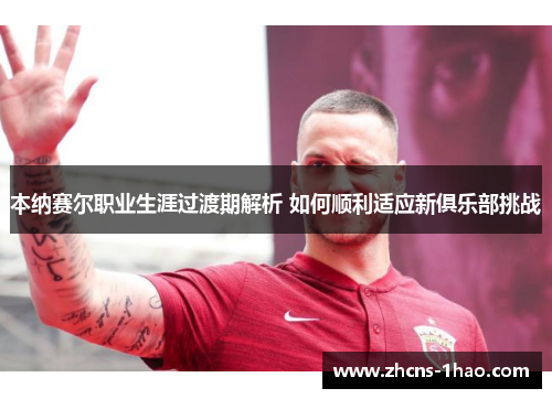本纳赛尔职业生涯过渡期解析 如何顺利适应新俱乐部挑战 本纳赛尔职业生涯过渡期解析 如何顺利适应新俱乐部挑战