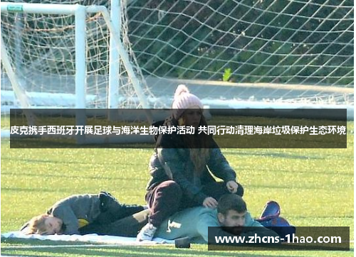 皮克携手西班牙开展足球与海洋生物保护活动 共同行动清理海岸垃圾保护生态环境 皮克携手西班牙开展足球与海洋生物保护活动 共同行动清理海岸垃圾保护生态环境