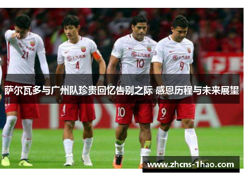 萨尔瓦多与广州队珍贵回忆告别之际 感恩历程与未来展望 萨尔瓦多与广州队珍贵回忆告别之际 感恩历程与未来展望