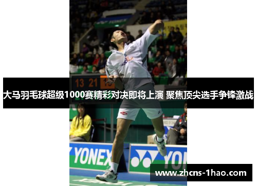 大马羽毛球超级1000赛精彩对决即将上演 聚焦顶尖选手争锋激战
