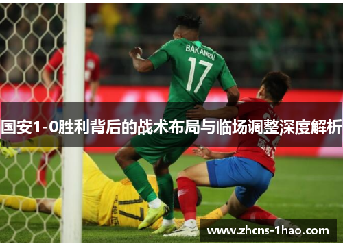 国安1-0胜利背后的战术布局与临场调整深度解析 国安1-0胜利背后的战术布局与临场调整深度解析