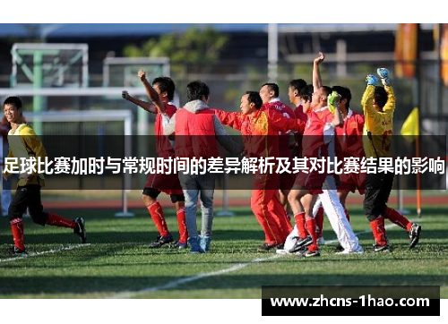足球比赛加时与常规时间的差异解析及其对比赛结果的影响 足球比赛加时与常规时间的差异解析及其对比赛结果的影响