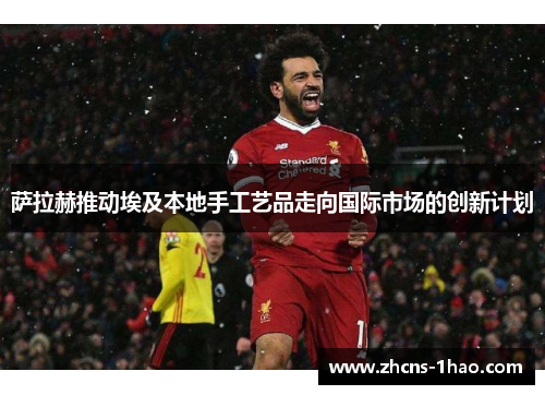萨拉赫推动埃及本地手工艺品走向国际市场的创新计划 萨拉赫推动埃及本地手工艺品走向国际市场的创新计划