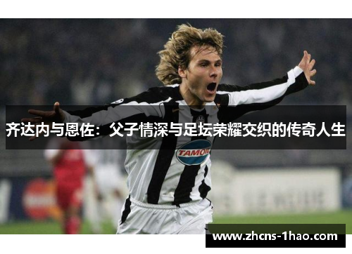 齐达内与恩佐：父子情深与足坛荣耀交织的传奇人生