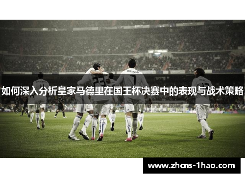 如何深入分析皇家马德里在国王杯决赛中的表现与战术策略